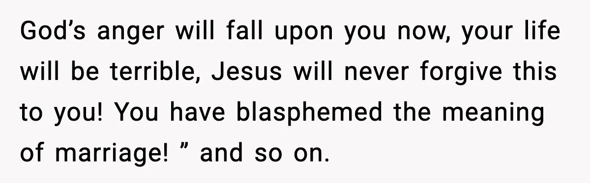 God’s anger will fall upon you now, your life will be terrible, Jesus will never forgive this to you! You have blasphemed the meaning of marriage! ” and so on.