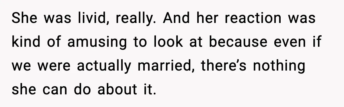 She was livid, really. And her reaction was kind of amusing to look at because even if we were actually married, there’s nothing she can do about it.