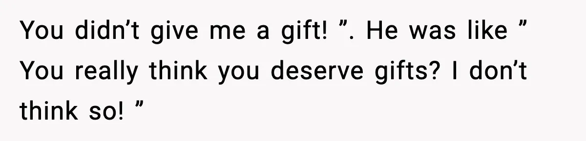 You didn’t give me a gift! ”. He was like ” You really think you deserve gifts? I don’t think so! ”