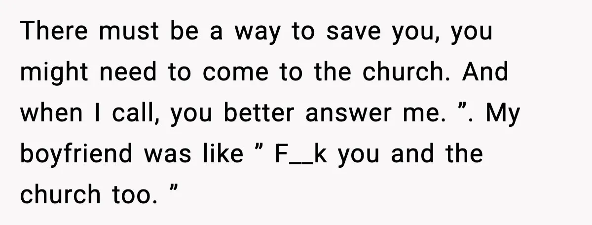 There must be a way to save you, you might need to come to the church. And when I call, you better answer me. ”. My boyfriend was like ”...