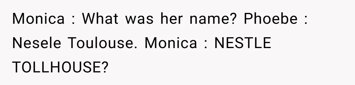 Monica : What was her name? Phoebe : Nesele Toulouse. Monica : NESTLE TOLLHOUSE?