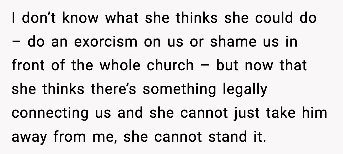 I don’t know what she thinks she could do – do an exorcism on us or shame us in front of the whole church – but now that she thinks...
