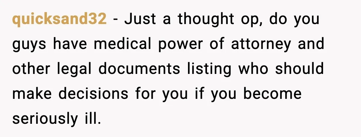 quicksand32 - Just a thought op, do you guys have medical power of attorney and other legal documents listing who should make decisions for you if you become seriously ill.