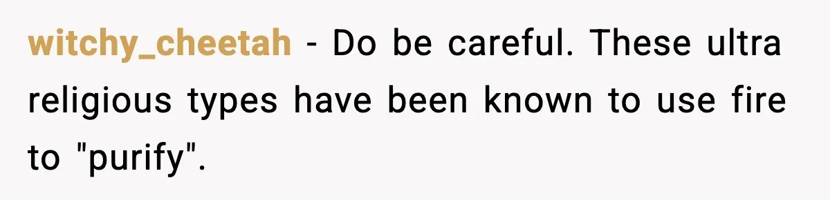 witchy_cheetah - Do be careful. These ultra religious types have been known to use fire to "purify".