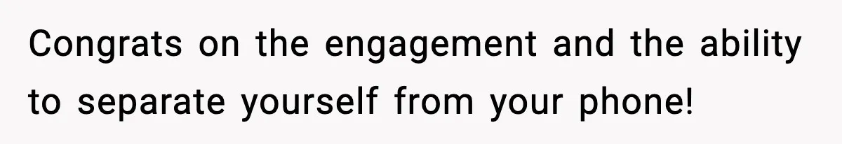 Congrats on the engagement and the ability to separate yourself from your phone!