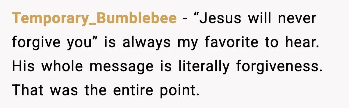 Temporary_Bumblebee - “Jesus will never forgive you” is always my favorite to hear. His whole message is literally forgiveness. That was the entire point.