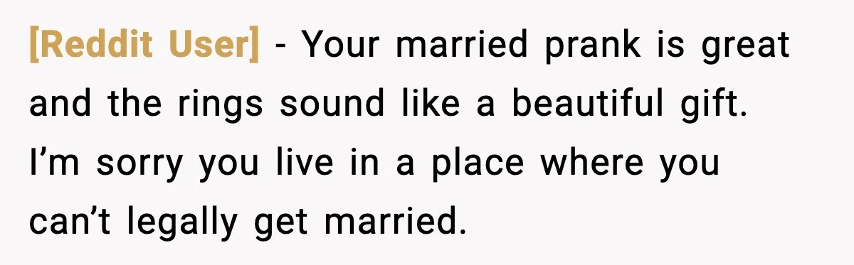 [Reddit User] - Your married prank is great and the rings sound like a beautiful gift. I’m sorry you live in a place where you can’t legally get married.