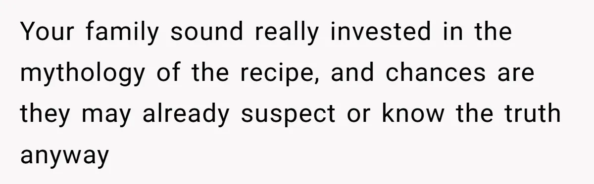 Your family sound really invested in the mythology of the recipe, and chances are they may already suspect or know the truth anyway