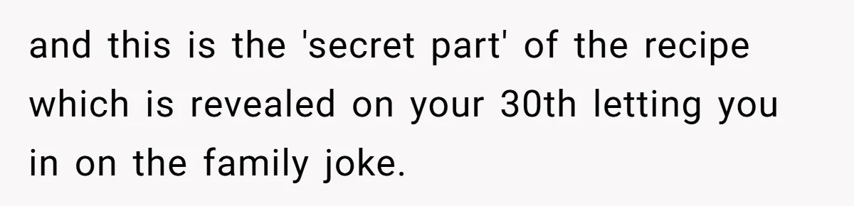 and this is the 'secret part' of the recipe which is revealed on your 30th letting you in on the family joke.