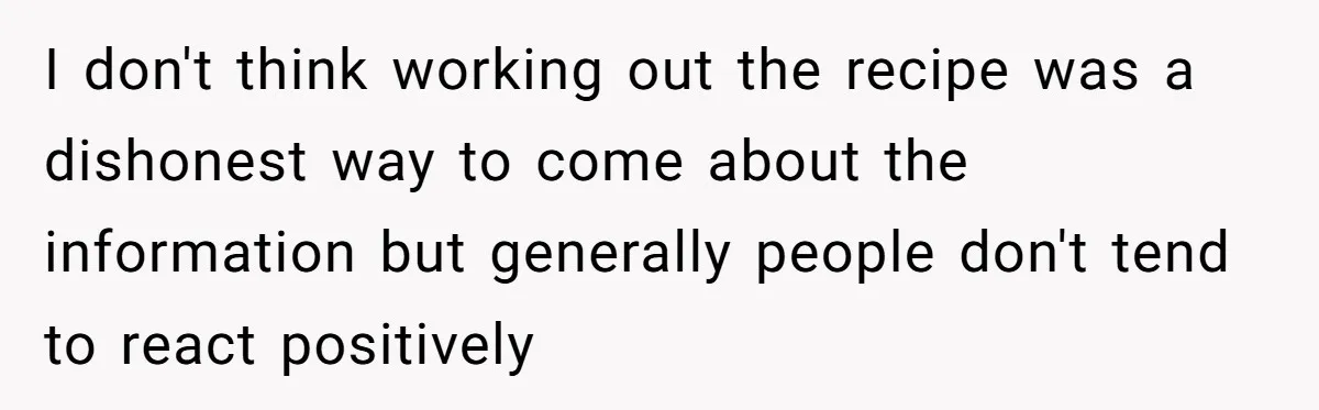 I don't think working out the recipe was a dishonest way to come about the information but generally people don't tend to react positively