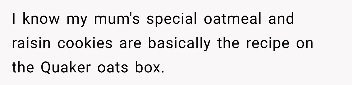 I know my mum's special oatmeal and raisin cookies are basically the recipe on the Quaker oats box.