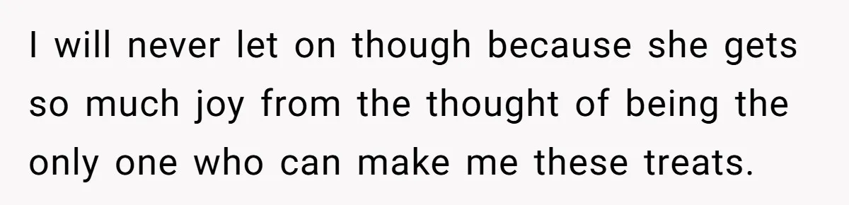 I will never let on though because she gets so much joy from the thought of being the only one who can make me these treats.