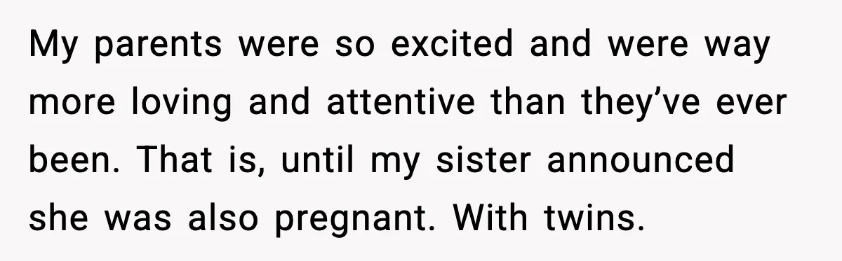 My parents were so excited and were way more loving and attentive than they’ve ever been. That is, until my sister announced she was also pregnant. With twins.