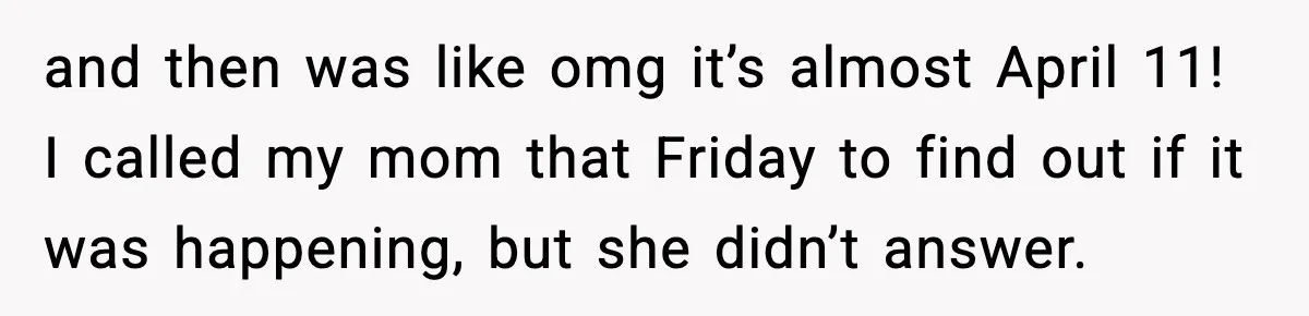 and then was like omg it’s almost April 11! I called my mom that Friday to find out if it was happening, but she didn’t answer.