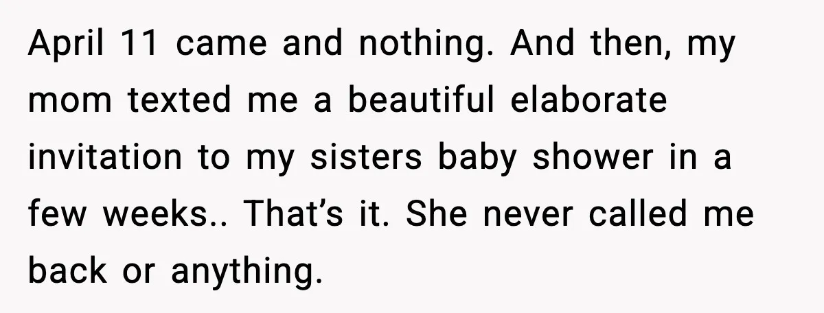 April 11 came and nothing. And then, my mom texted me a beautiful elaborate invitation to my sisters baby shower in a few weeks.. That’s it. She never called me...