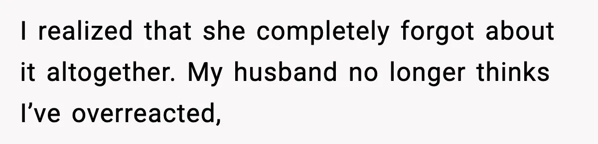I realized that she completely forgot about it altogether. My husband no longer thinks I’ve overreacted,