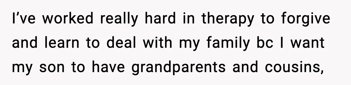 I’ve worked really hard in therapy to forgive and learn to deal with my family bc I want my son to have grandparents and cousins,