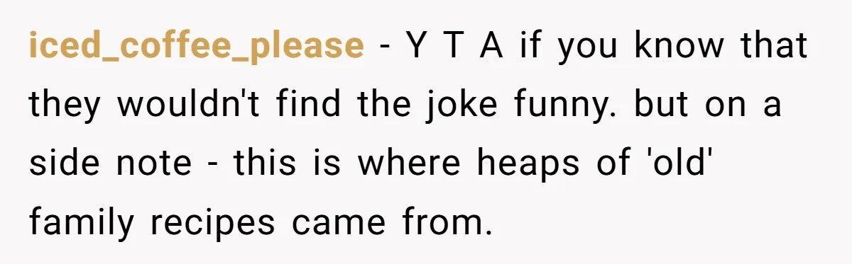 iced_coffee_please − Y T A if you know that they wouldn't find the joke funny. but on a side note - this is where heaps of 'old' family recipes came...