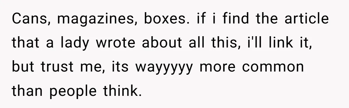 Cans, magazines, boxes. if i find the article that a lady wrote about all this, i'll link it, but trust me, its wayyyyy more common than people think.