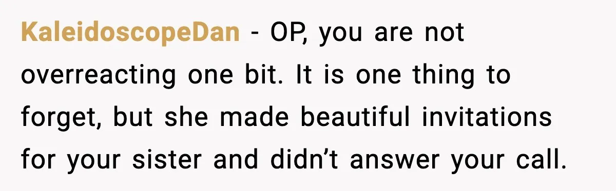 KaleidoscopeDan - OP, you are not overreacting one bit. It is one thing to forget, but she made beautiful invitations for your sister and didn’t answer your call.