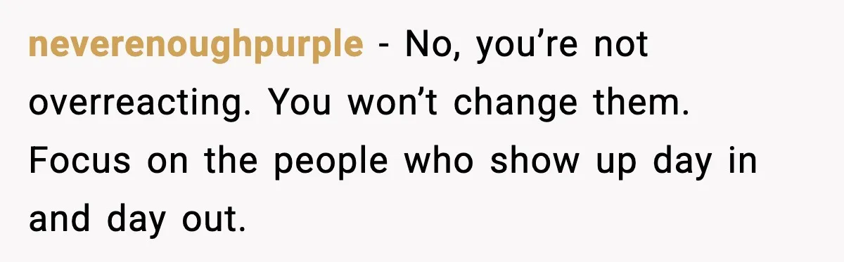 neverenoughpurple - No, you’re not overreacting. You won’t change them. Focus on the people who show up day in and day out.