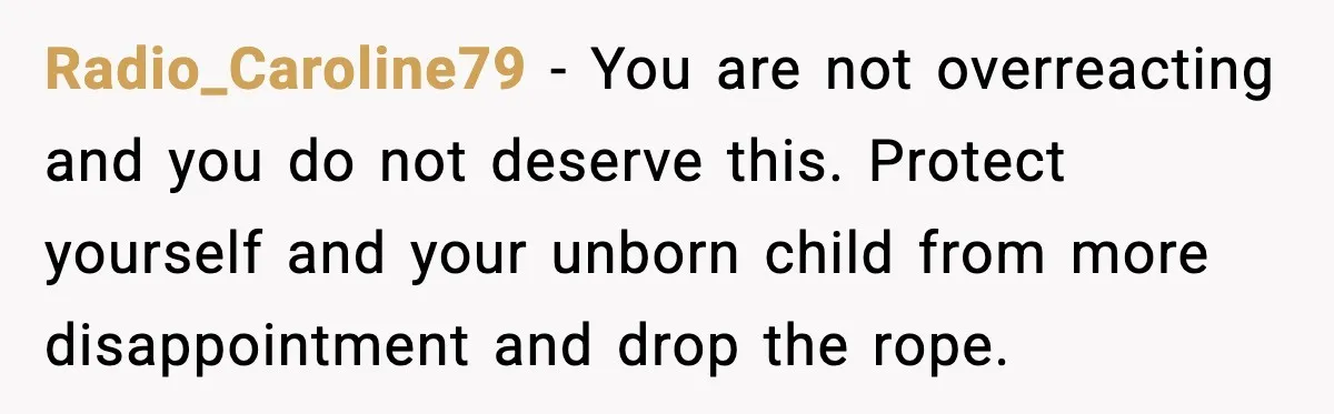 Radio_Caroline79 - You are not overreacting and you do not deserve this. Protect yourself and your unborn child from more disappointment and drop the rope.