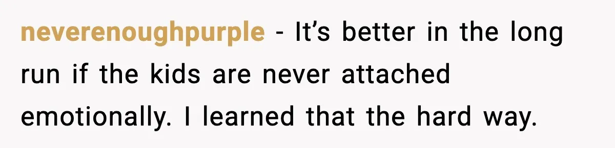 neverenoughpurple - It’s better in the long run if the kids are never attached emotionally. I learned that the hard way.