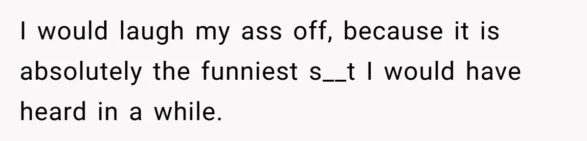 I would laugh my ass off, because it is absolutely the funniest s__t I would have heard in a while.