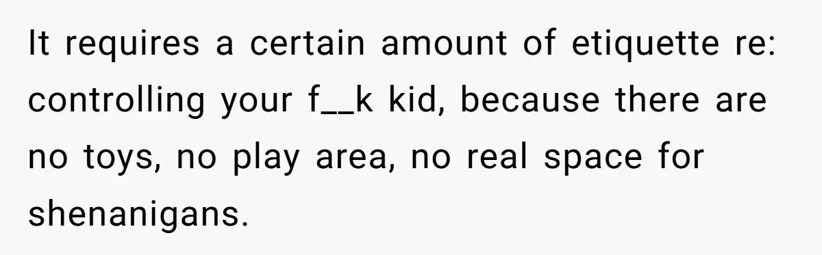 It requires a certain amount of etiquette re: controlling your f__k kid, because there are no toys, no play area, no real space for shenanigans.