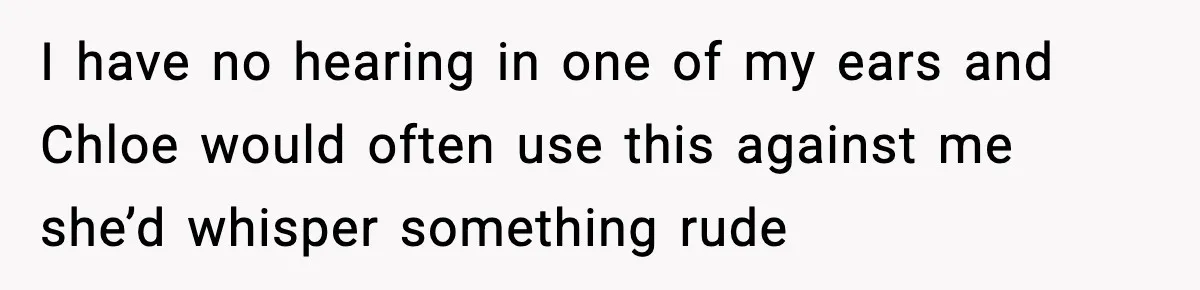 I have no hearing in one of my ears and Chloe would often use this against me she’d whisper something rude