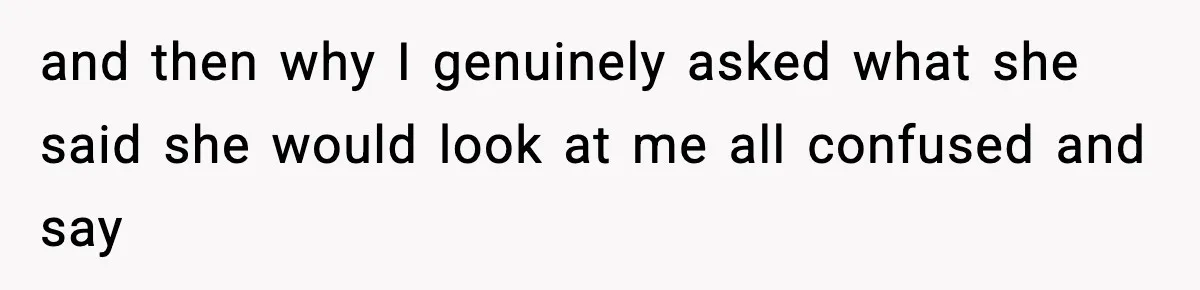 and then why I genuinely asked what she said she would look at me all confused and say
