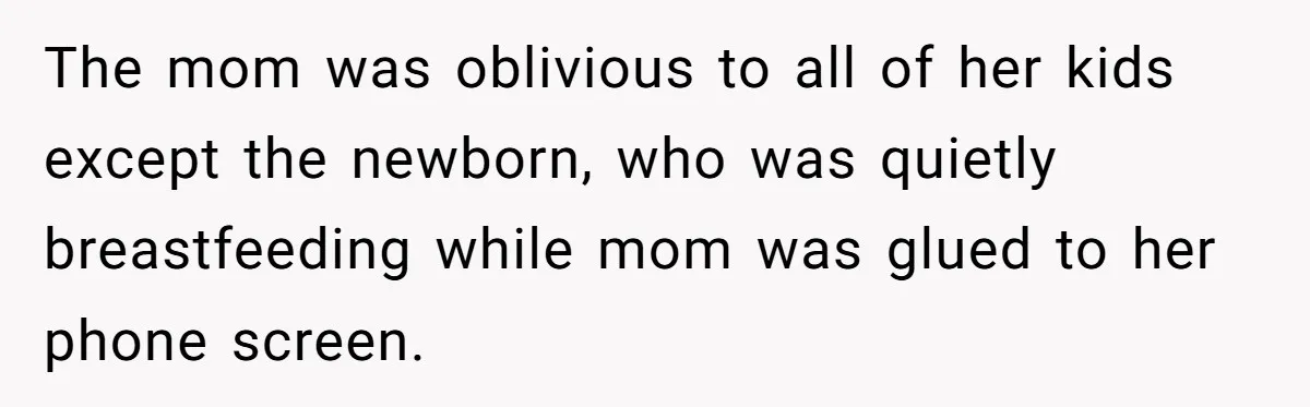 The mom was oblivious to all of her kids except the newborn, who was quietly breastfeeding while mom was glued to her phone screen.
