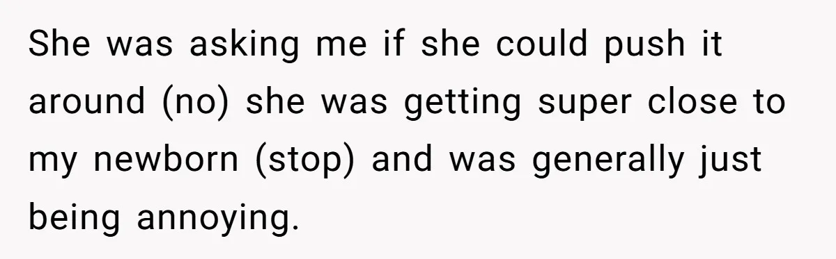 She was asking me if she could push it around (no) she was getting super close to my newborn (stop) and was generally just being annoying.
