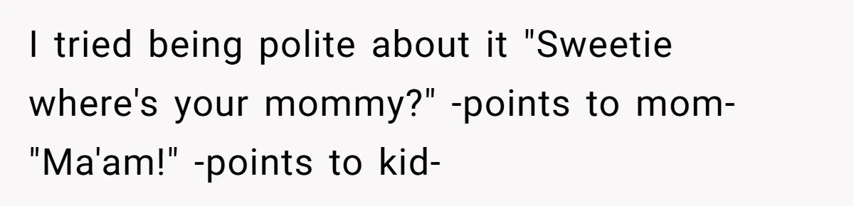 I tried being polite about it "Sweetie where's your mommy?" -points to mom- "Ma'am!" -points to kid-
