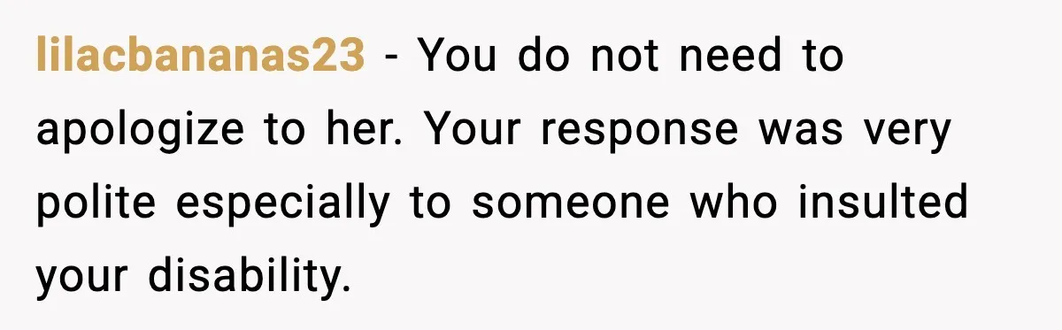 lilacbananas23 - You do not need to apologize to her. Your response was very polite especially to someone who insulted your disability.