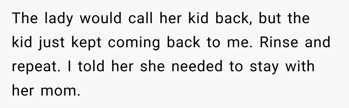 The lady would call her kid back, but the kid just kept coming back to me. Rinse and repeat. I told her she needed to stay with her mom.