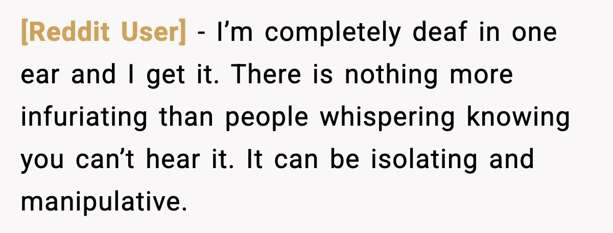 [Reddit User] - I’m completely deaf in one ear and I get it. There is nothing more infuriating than people whispering knowing you can’t hear it. It can be isolating...