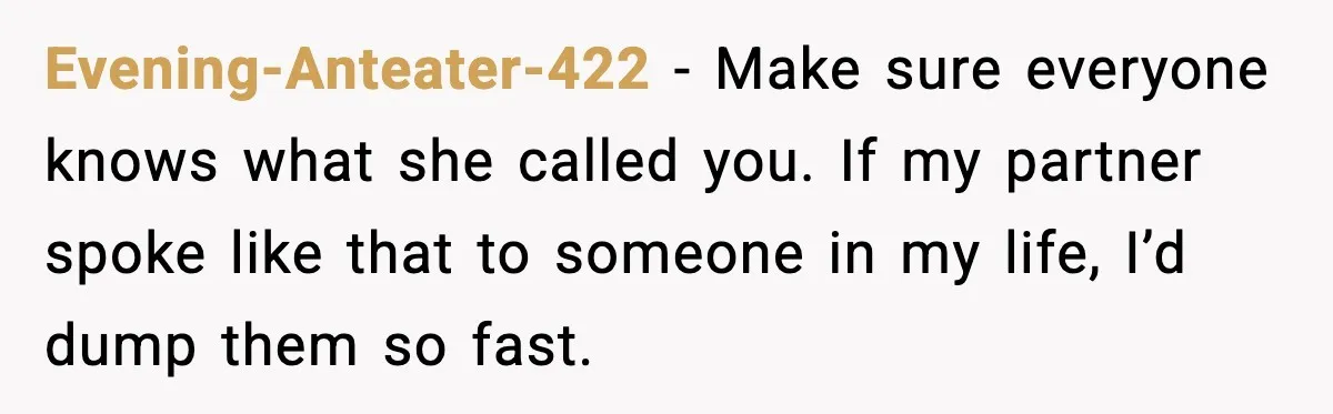 Evening-Anteater-422 - Make sure everyone knows what she called you. If my partner spoke like that to someone in my life, I’d dump them so fast.