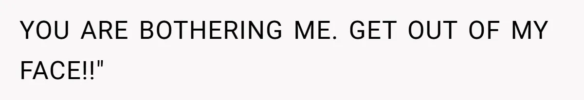 YOU ARE BOTHERING ME. GET OUT OF MY FACE!!"