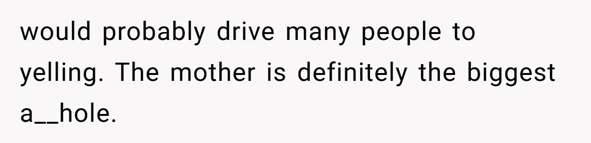 would probably drive many people to yelling. The mother is definitely the biggest a__hole.