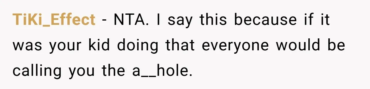 TiKi_Effect − NTA. I say this because if it was your kid doing that everyone would be calling you the a__hole.