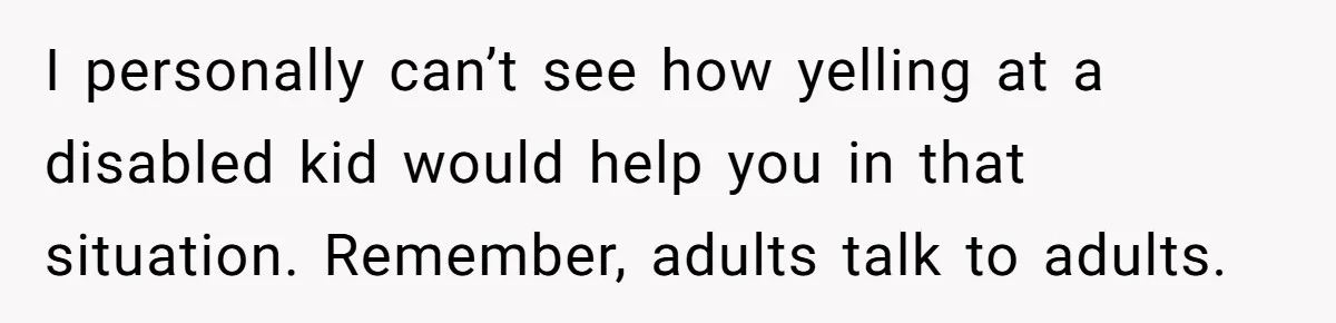 I personally can’t see how yelling at a disabled kid would help you in that situation. Remember, adults talk to adults.