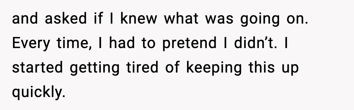 and asked if I knew what was going on. Every time, I had to pretend I didn’t. I started getting tired of keeping this up quickly.