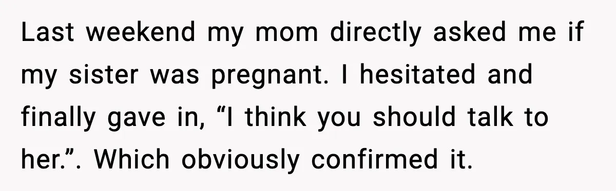 Last weekend my mom directly asked me if my sister was pregnant. I hesitated and finally gave in, “I think you should talk to her.”. Which obviously confirmed it.