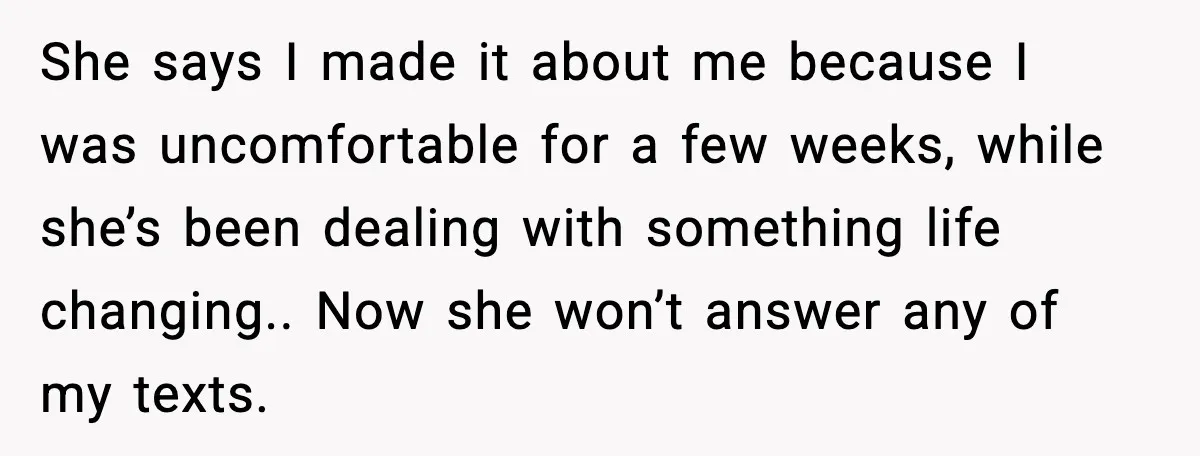 She says I made it about me because I was uncomfortable for a few weeks, while she’s been dealing with something life changing.. Now she won’t answer any of my...