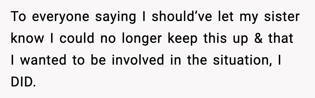 To everyone saying I should’ve let my sister know I could no longer keep this up & that I wanted to be involved in the situation, I DID.