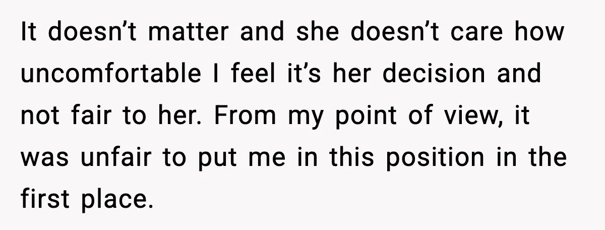 It doesn’t matter and she doesn’t care how uncomfortable I feel it’s her decision and not fair to her. From my point of view, it was unfair to put me...