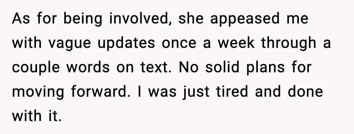As for being involved, she appeased me with vague updates once a week through a couple words on text. No solid plans for moving forward. I was just tired and...