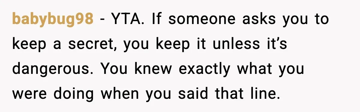 babybug98 - YTA. If someone asks you to keep a secret, you keep it unless it’s dangerous. You knew exactly what you were doing when you said that line.