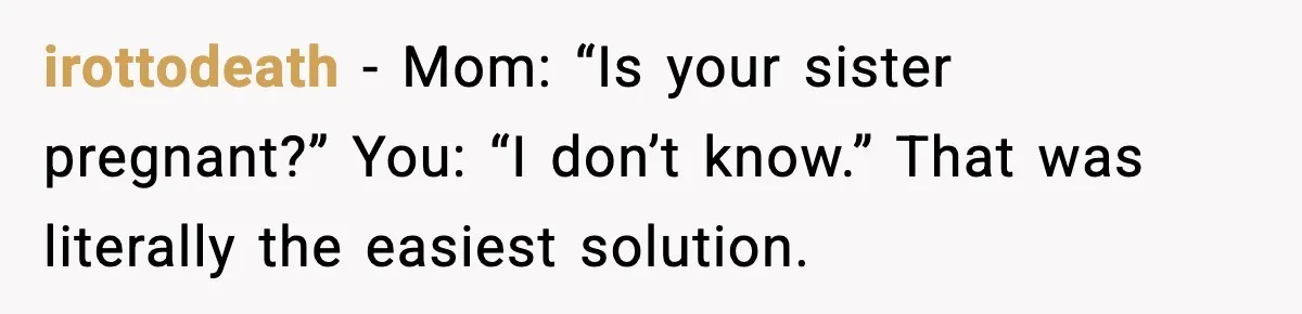 irottodeath - Mom: “Is your sister pregnant?” You: “I don’t know.” That was literally the easiest solution.
